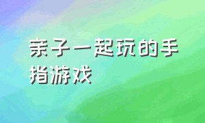 亲子一起玩的手指游戏（亲子一起玩的手指游戏教案）