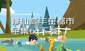 修仙高手在都市全集txt下载（修行高手在都市txt全集下载）