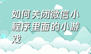 如何关闭微信小程序里面的小游戏