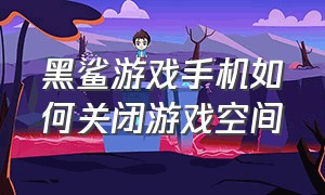 黑鲨游戏手机如何关闭游戏空间