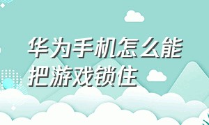 华为手机怎么能把游戏锁住（华为手机的游戏被上锁该怎么解除）