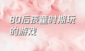 80后孩童时期玩的游戏（80后小时候玩的游戏详细）