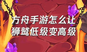 方舟手游怎么让狮鹫低级变高级（方舟手游60级怎么让狮鹫尊重自己）