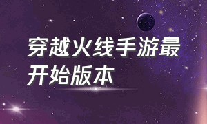 穿越火线手游最开始版本（穿越火线手游最新版本是哪个）