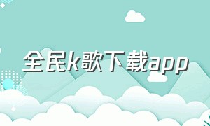 全民k歌下载app（全民k歌下载app安装）