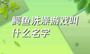 鳄鱼洗澡游戏叫什么名字（鳄鱼洗澡游戏叫什么名字啊）