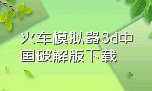 火车模拟器3d中国破解版下载（火车模拟器3d中国破解版下载安装）