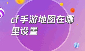 cf手游地图在哪里设置（cf手游怎么设置地图偏好）