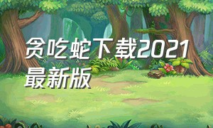 贪吃蛇下载2021最新版（贪吃蛇最新版本下载入口）