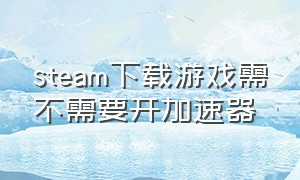 steam下载游戏需不需要开加速器（steam下载东西要不要开加速器）