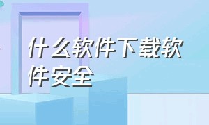 什么软件下载软件安全（软件在哪里下载比较安全）