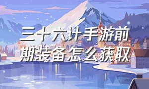 三十六计手游前期装备怎么获取（三十六计手游破解版）