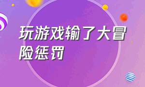 玩游戏输了大冒险惩罚（玩游戏输了大冒险发朋友圈的惩罚）