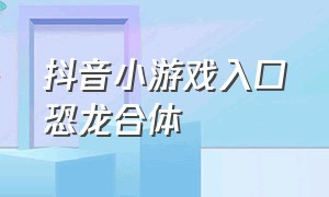 抖音小游戏入口恐龙合体