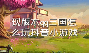 现版本qq三国怎么玩抖音小游戏（qq三国怎么抖音直播电脑游戏）