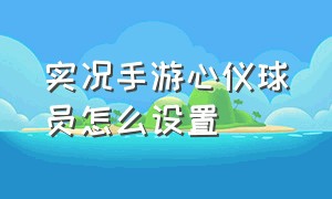 实况手游心仪球员怎么设置（实况手游怎么设置预设球队）