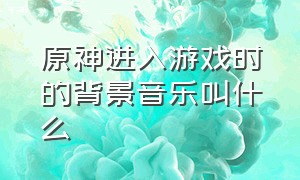 原神进入游戏时的背景音乐叫什么