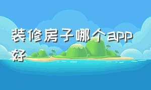 装修房子哪个app好（装修房子的app软件哪个好一点）