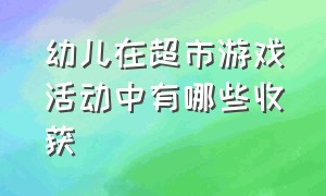 幼儿在超市游戏活动中有哪些收获（幼儿角色游戏超市教案完整）