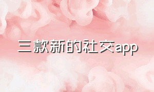 三款新的社交app（2021新的社交软件）