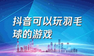 抖音可以玩羽毛球的游戏（抖音可以玩羽毛球的游戏叫什么）