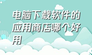 电脑下载软件的应用商店哪个好用