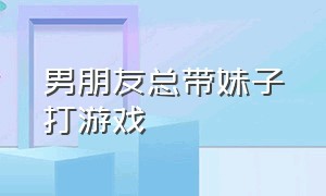 男朋友总带妹子打游戏