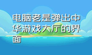 电脑老是弹出中华游戏大厅的界面（中华游戏大厅怎么彻底删除）