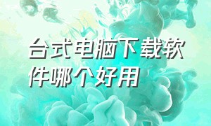 台式电脑下载软件哪个好用