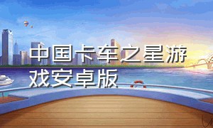 中国卡车之星游戏安卓版（中国卡车之星手机版游戏下载）
