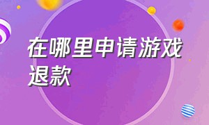 在哪里申请游戏退款（游戏申请退款怎么申请）