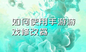 如何使用手游游戏修改器（怎么用修改器修改游戏手机版）