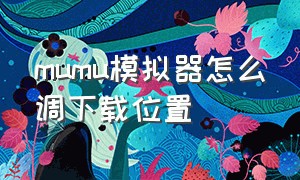 mumu模拟器怎么调下载位置（mumu模拟器下载位置怎么改）