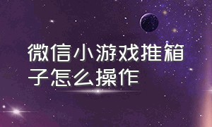 微信小游戏推箱子怎么操作（微信小游戏制作工具）