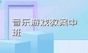 音乐游戏教案中班（中班音乐游戏优质公开课及教案）