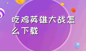 吃鸡英雄大战怎么下载（吃鸡大作战下载入口在哪里）