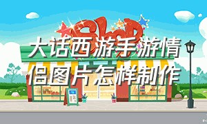 大话西游手游情侣图片怎样制作（大话西游手游官方官网）