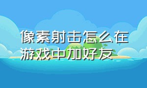 像素射击怎么在游戏中加好友（像素射击里怎么跟好友一起玩游戏）