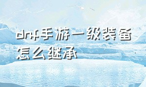 dnf手游一级装备怎么继承