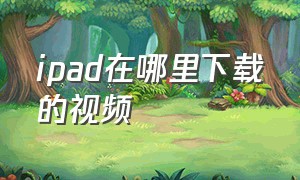 ipad在哪里下载的视频（ipad怎么下载网址上的视频）