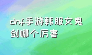 dnf手游韩服女鬼剑哪个厉害（dnf韩服手游女鬼剑哪个适合当大号）