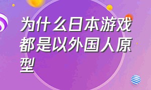 为什么日本游戏都是以外国人原型（某些日本游戏为什么是中国主角）