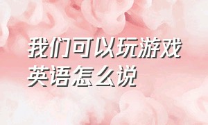 我们可以玩游戏英语怎么说