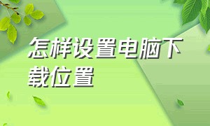 怎样设置电脑下载位置（如何设置电脑下载路径位置）