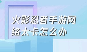 火影忍者手游网络太卡怎么办（火影忍者手游5g特别卡怎么办）