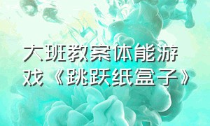 大班教案体能游戏《跳跃纸盒子》（大班体能游戏弹跳达人教案）