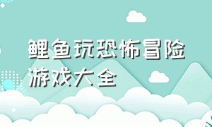 鲤鱼玩恐怖冒险游戏大全（鲤鱼玩最新版的恐怖游戏）