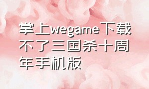 掌上wegame下载不了三国杀十周年手机版（掌上wegame版三国杀十周年）