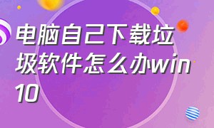 电脑自己下载垃圾软件怎么办win10