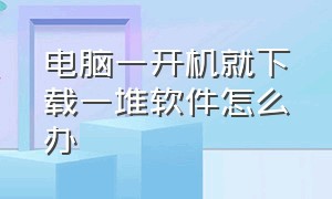 电脑一开机就下载一堆软件怎么办